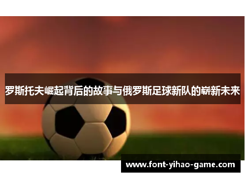 罗斯托夫崛起背后的故事与俄罗斯足球新队的崭新未来