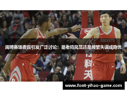周琦赛场表现引发广泛讨论：是老将风范还是频繁失误成隐忧