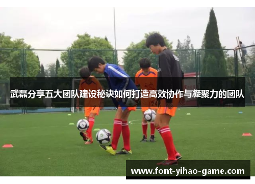 武磊分享五大团队建设秘诀如何打造高效协作与凝聚力的团队 武磊分享五大团队建设秘诀如何打造高效协作与凝聚力的团队