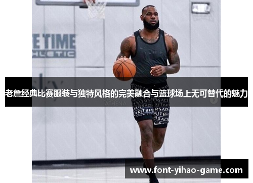 老詹经典比赛服装与独特风格的完美融合与篮球场上无可替代的魅力