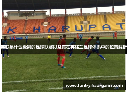 英联是什么级别的足球联赛以及其在英格兰足球体系中的位置解析