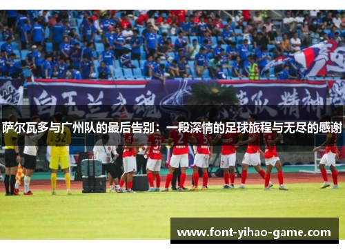 萨尔瓦多与广州队的最后告别:一段深情的足球旅程与无尽的感谢 萨尔瓦多与广州队的最后告别:一段深情的足球旅程与无尽的感谢