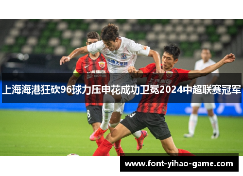 上海海港狂砍96球力压申花成功卫冕2024中超联赛冠军